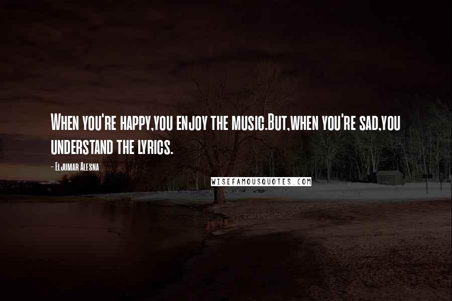 Eljumar Alesna Quotes: When you're happy,you enjoy the music.But,when you're sad,you understand the lyrics.