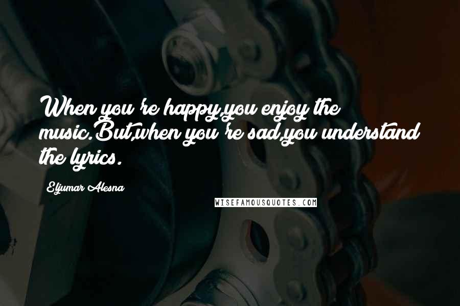 Eljumar Alesna Quotes: When you're happy,you enjoy the music.But,when you're sad,you understand the lyrics.