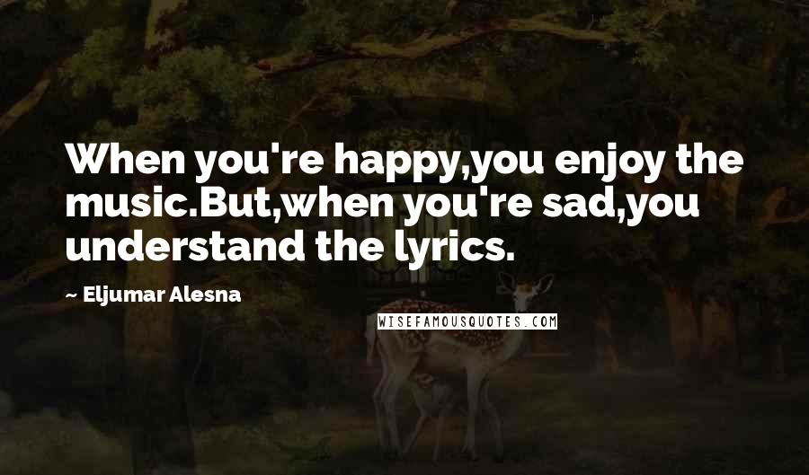 Eljumar Alesna Quotes: When you're happy,you enjoy the music.But,when you're sad,you understand the lyrics.