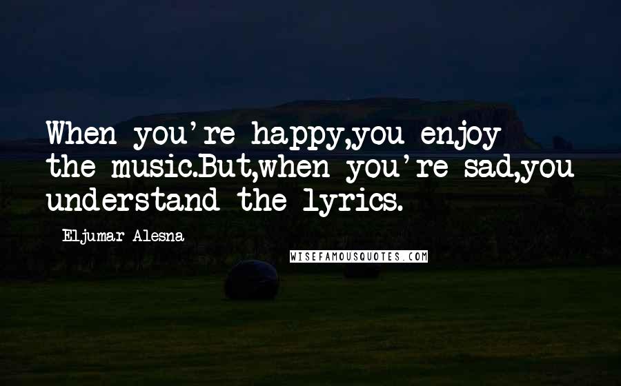 Eljumar Alesna Quotes: When you're happy,you enjoy the music.But,when you're sad,you understand the lyrics.