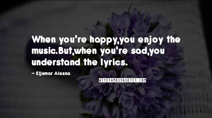 Eljumar Alesna Quotes: When you're happy,you enjoy the music.But,when you're sad,you understand the lyrics.