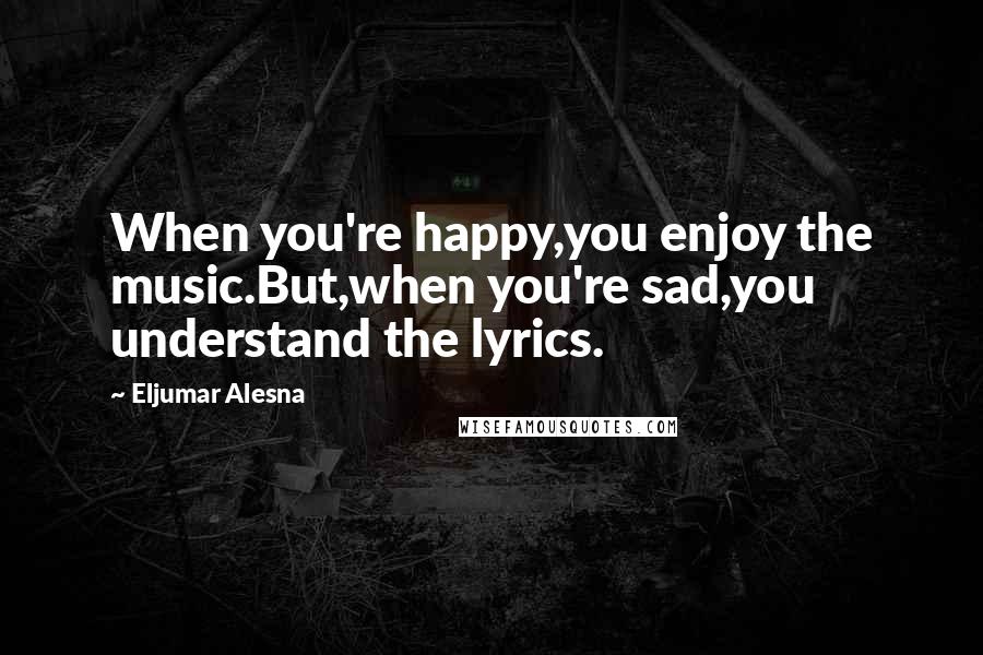 Eljumar Alesna Quotes: When you're happy,you enjoy the music.But,when you're sad,you understand the lyrics.