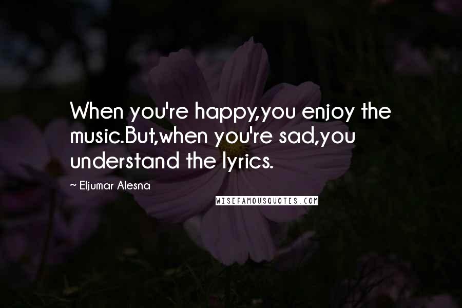 Eljumar Alesna Quotes: When you're happy,you enjoy the music.But,when you're sad,you understand the lyrics.