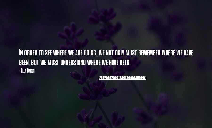 Ella Baker Quotes: In order to see where we are going, we not only must remember where we have been, but we must understand where we have been.