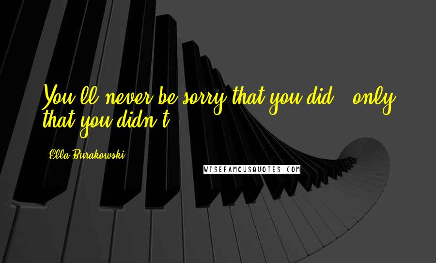 Ella Burakowski Quotes: You'll never be sorry that you did - only that you didn't