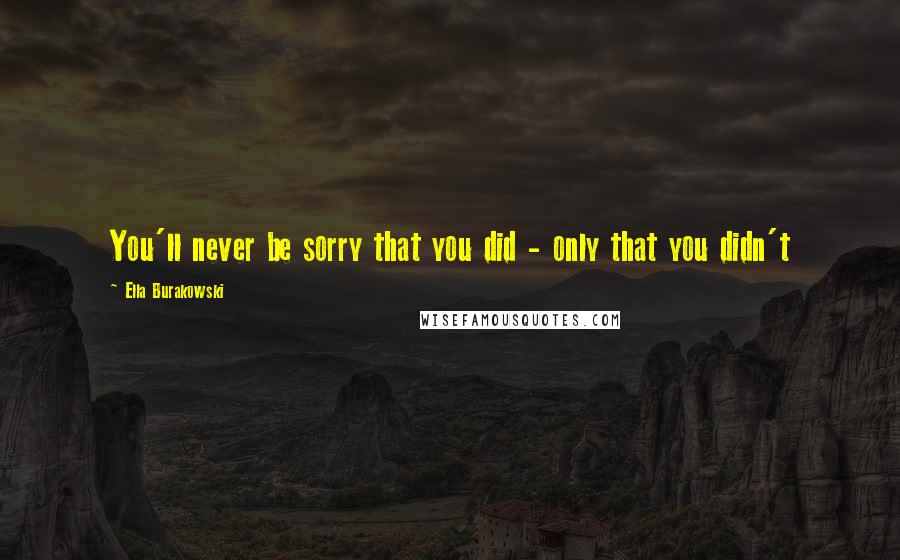 Ella Burakowski Quotes: You'll never be sorry that you did - only that you didn't