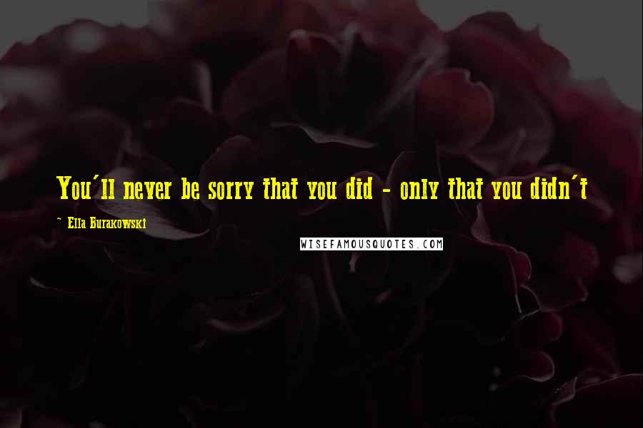 Ella Burakowski Quotes: You'll never be sorry that you did - only that you didn't