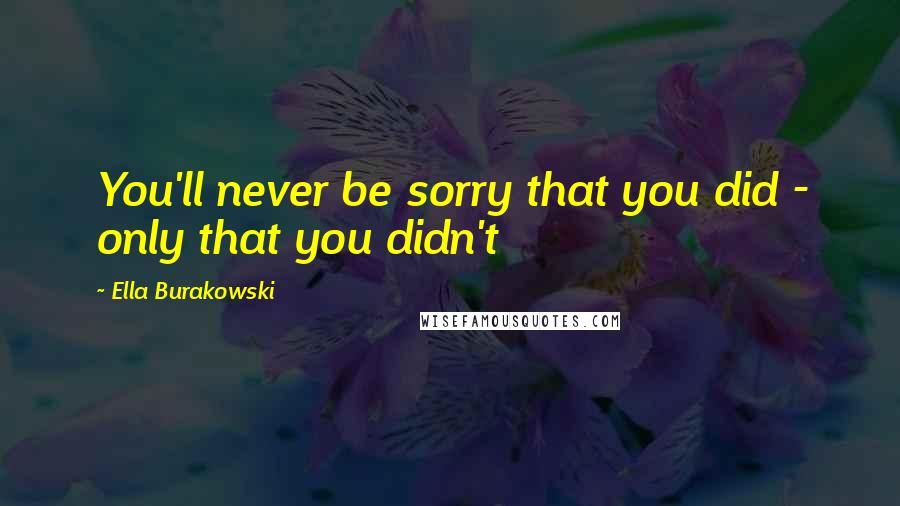 Ella Burakowski Quotes: You'll never be sorry that you did - only that you didn't