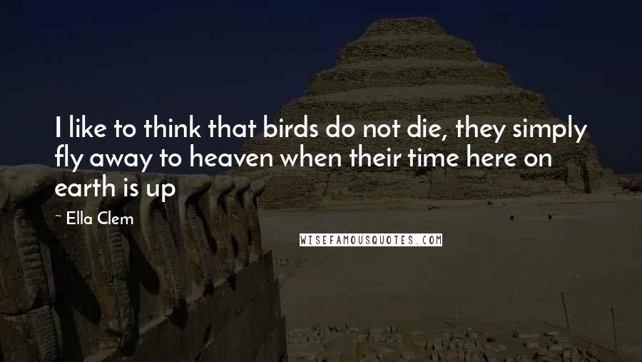 Ella Clem Quotes: I like to think that birds do not die, they simply fly away to heaven when their time here on earth is up