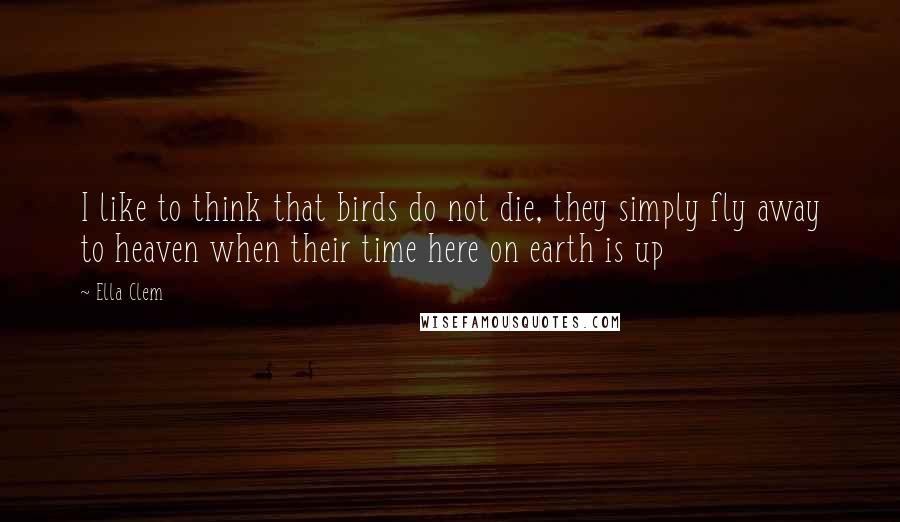 Ella Clem Quotes: I like to think that birds do not die, they simply fly away to heaven when their time here on earth is up