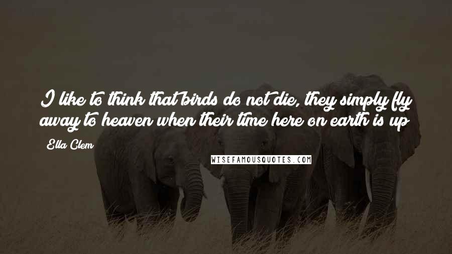 Ella Clem Quotes: I like to think that birds do not die, they simply fly away to heaven when their time here on earth is up