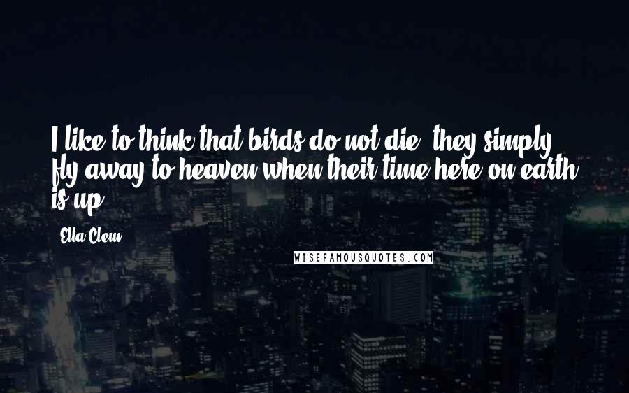 Ella Clem Quotes: I like to think that birds do not die, they simply fly away to heaven when their time here on earth is up