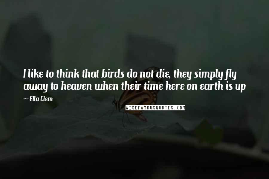 Ella Clem Quotes: I like to think that birds do not die, they simply fly away to heaven when their time here on earth is up