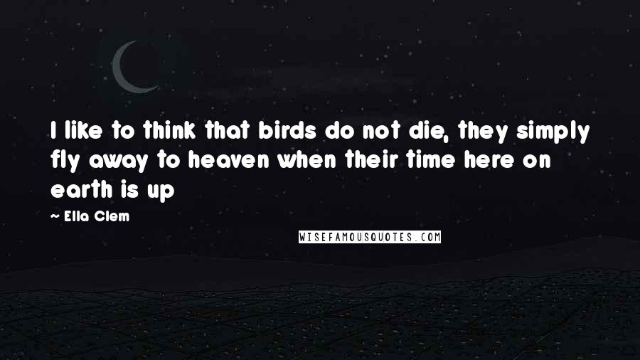 Ella Clem Quotes: I like to think that birds do not die, they simply fly away to heaven when their time here on earth is up