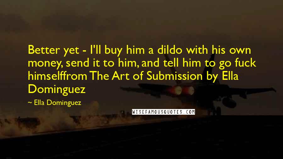 Ella Dominguez Quotes: Better yet - I'll buy him a dildo with his own money, send it to him, and tell him to go fuck himselffrom The Art of Submission by Ella Dominguez