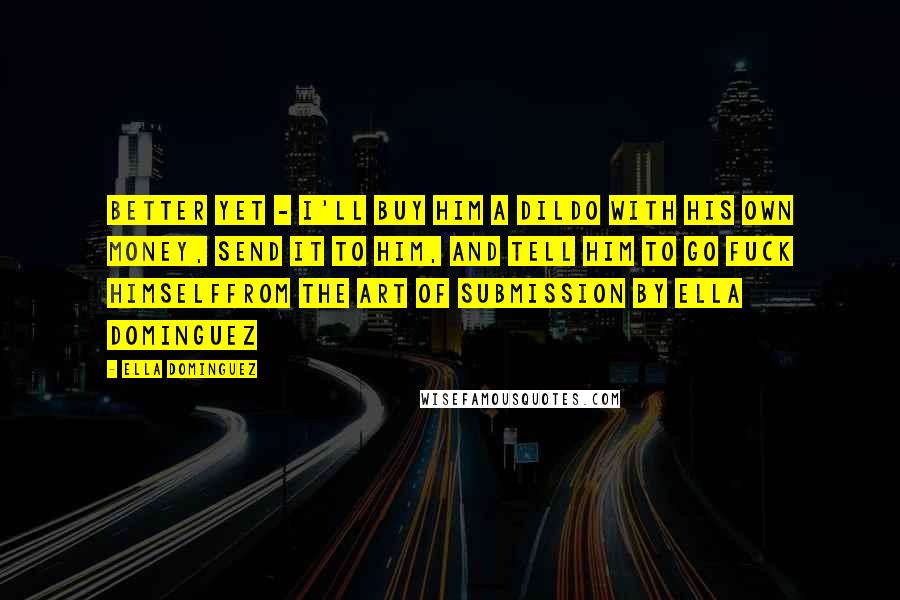 Ella Dominguez Quotes: Better yet - I'll buy him a dildo with his own money, send it to him, and tell him to go fuck himselffrom The Art of Submission by Ella Dominguez