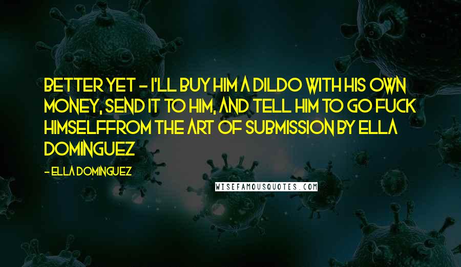 Ella Dominguez Quotes: Better yet - I'll buy him a dildo with his own money, send it to him, and tell him to go fuck himselffrom The Art of Submission by Ella Dominguez