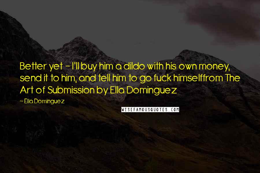 Ella Dominguez Quotes: Better yet - I'll buy him a dildo with his own money, send it to him, and tell him to go fuck himselffrom The Art of Submission by Ella Dominguez