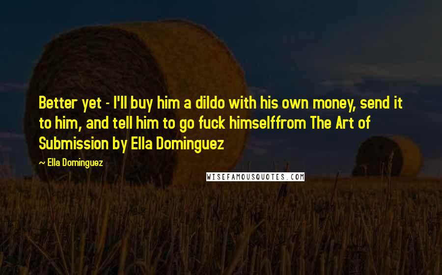 Ella Dominguez Quotes: Better yet - I'll buy him a dildo with his own money, send it to him, and tell him to go fuck himselffrom The Art of Submission by Ella Dominguez