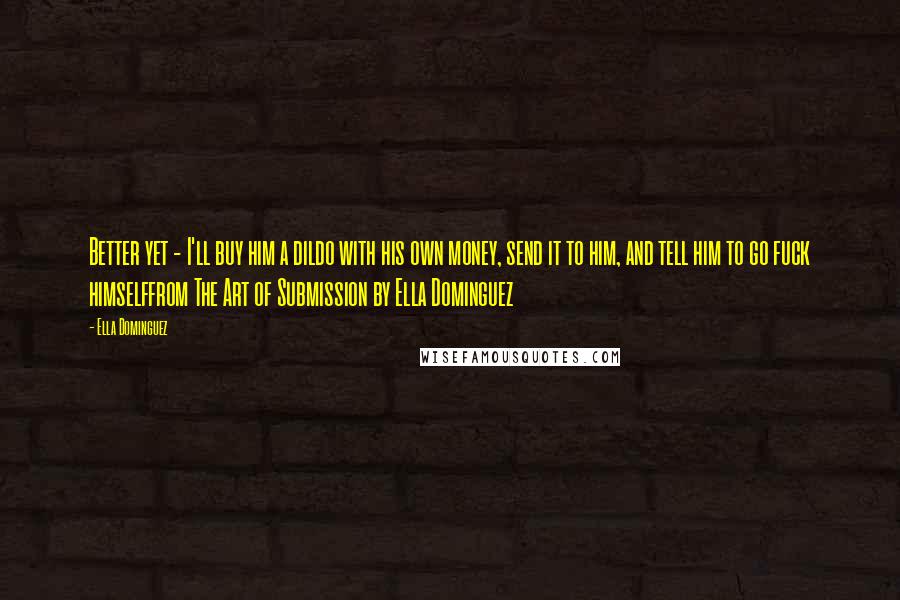 Ella Dominguez Quotes: Better yet - I'll buy him a dildo with his own money, send it to him, and tell him to go fuck himselffrom The Art of Submission by Ella Dominguez