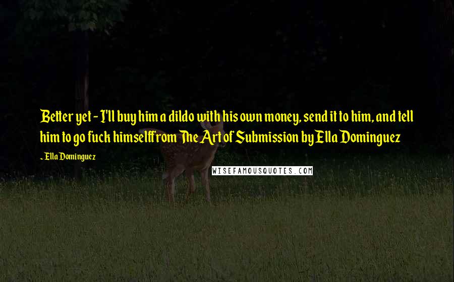 Ella Dominguez Quotes: Better yet - I'll buy him a dildo with his own money, send it to him, and tell him to go fuck himselffrom The Art of Submission by Ella Dominguez