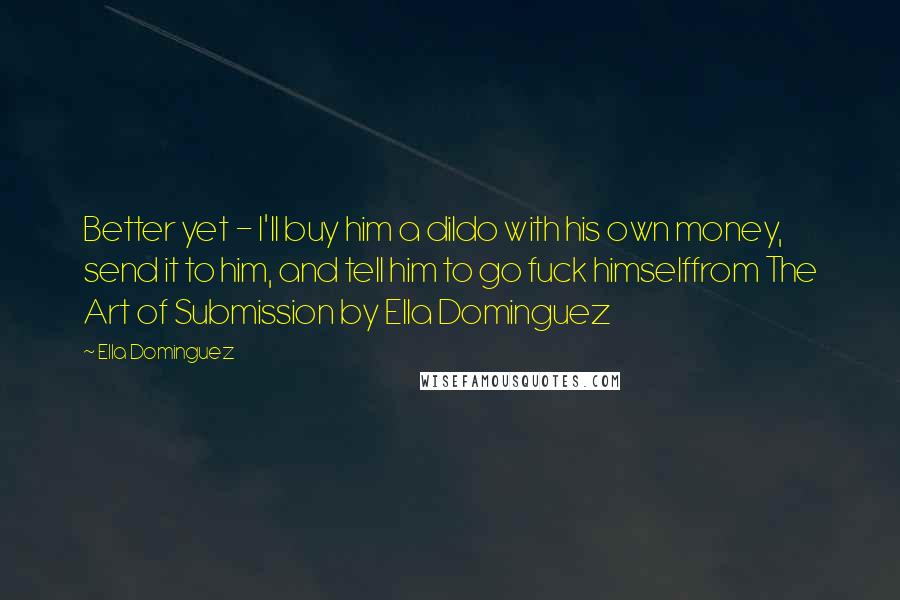 Ella Dominguez Quotes: Better yet - I'll buy him a dildo with his own money, send it to him, and tell him to go fuck himselffrom The Art of Submission by Ella Dominguez