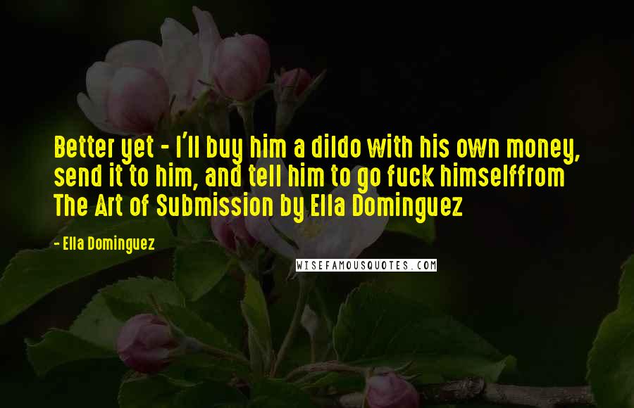 Ella Dominguez Quotes: Better yet - I'll buy him a dildo with his own money, send it to him, and tell him to go fuck himselffrom The Art of Submission by Ella Dominguez