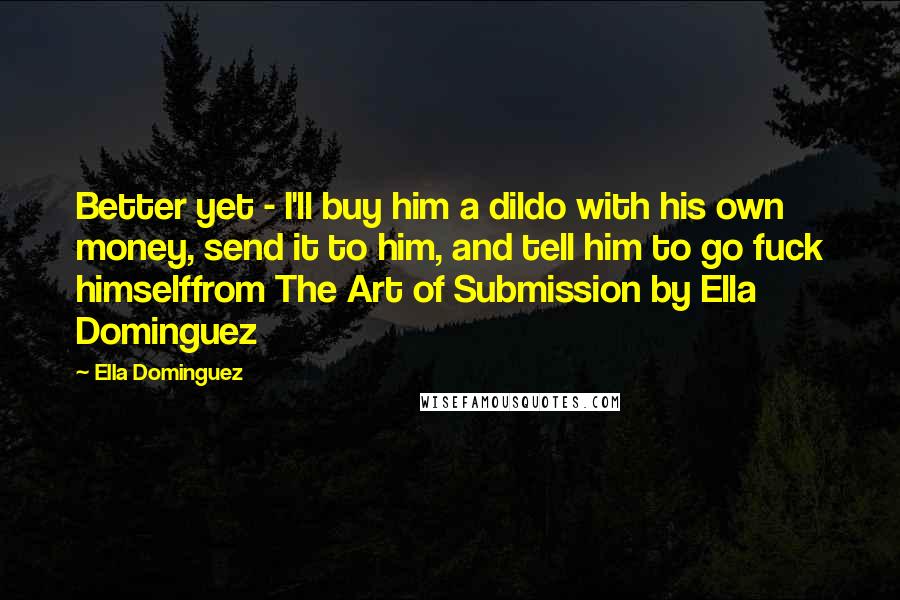 Ella Dominguez Quotes: Better yet - I'll buy him a dildo with his own money, send it to him, and tell him to go fuck himselffrom The Art of Submission by Ella Dominguez