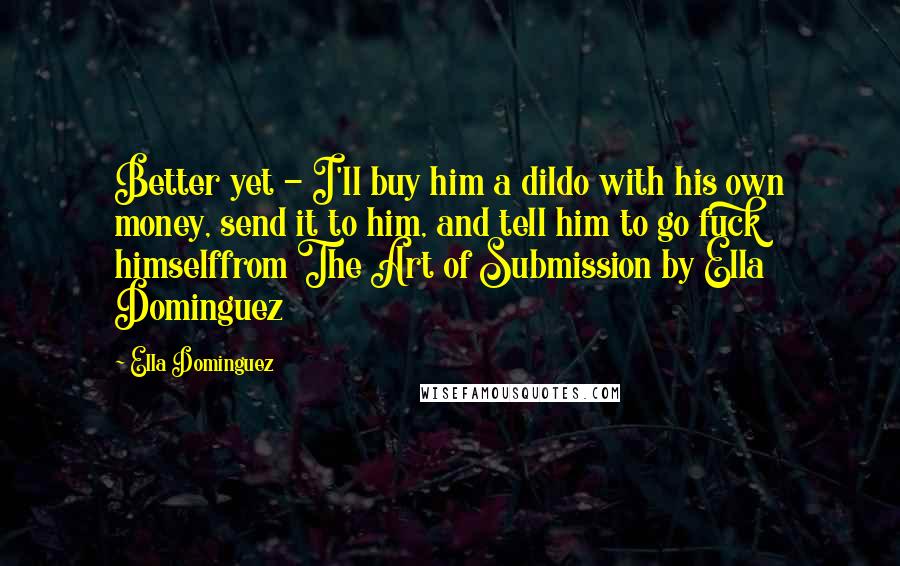 Ella Dominguez Quotes: Better yet - I'll buy him a dildo with his own money, send it to him, and tell him to go fuck himselffrom The Art of Submission by Ella Dominguez
