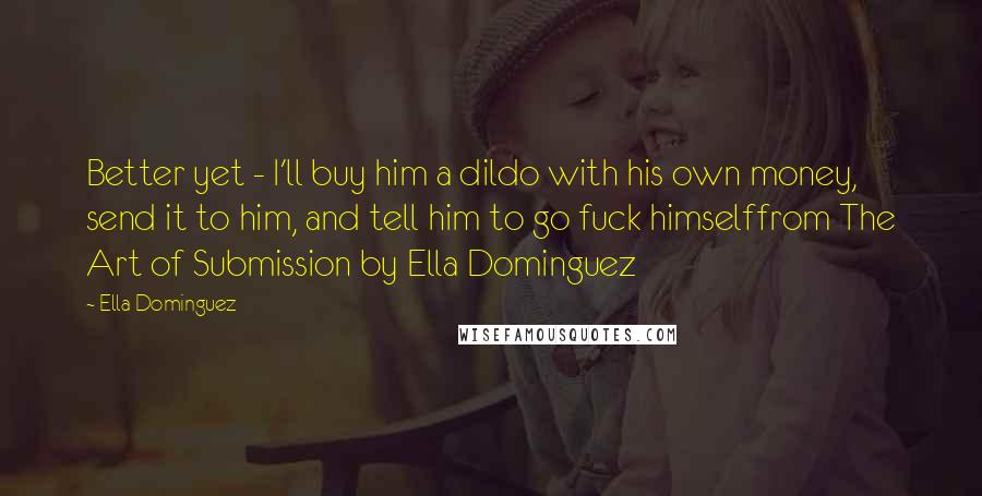 Ella Dominguez Quotes: Better yet - I'll buy him a dildo with his own money, send it to him, and tell him to go fuck himselffrom The Art of Submission by Ella Dominguez