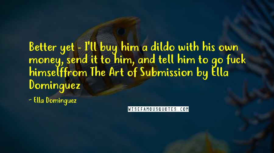Ella Dominguez Quotes: Better yet - I'll buy him a dildo with his own money, send it to him, and tell him to go fuck himselffrom The Art of Submission by Ella Dominguez