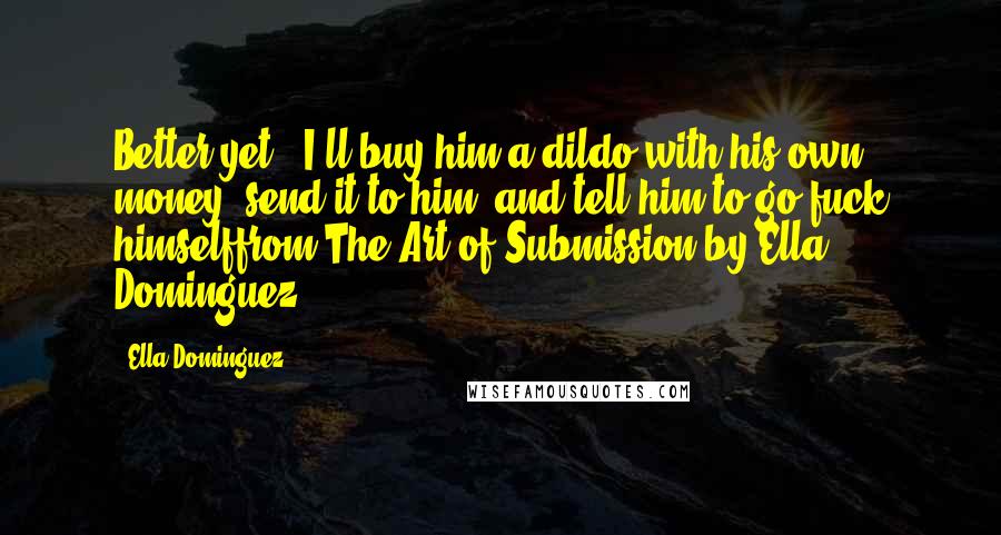 Ella Dominguez Quotes: Better yet - I'll buy him a dildo with his own money, send it to him, and tell him to go fuck himselffrom The Art of Submission by Ella Dominguez