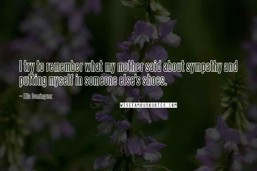 Ella Dominguez Quotes: I try to remember what my mother said about sympathy and putting myself in someone else's shoes.