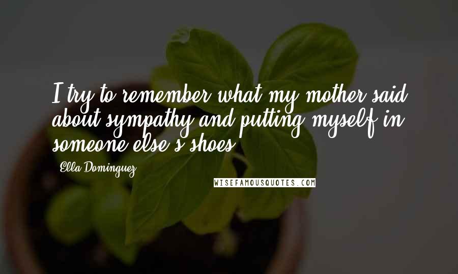 Ella Dominguez Quotes: I try to remember what my mother said about sympathy and putting myself in someone else's shoes.
