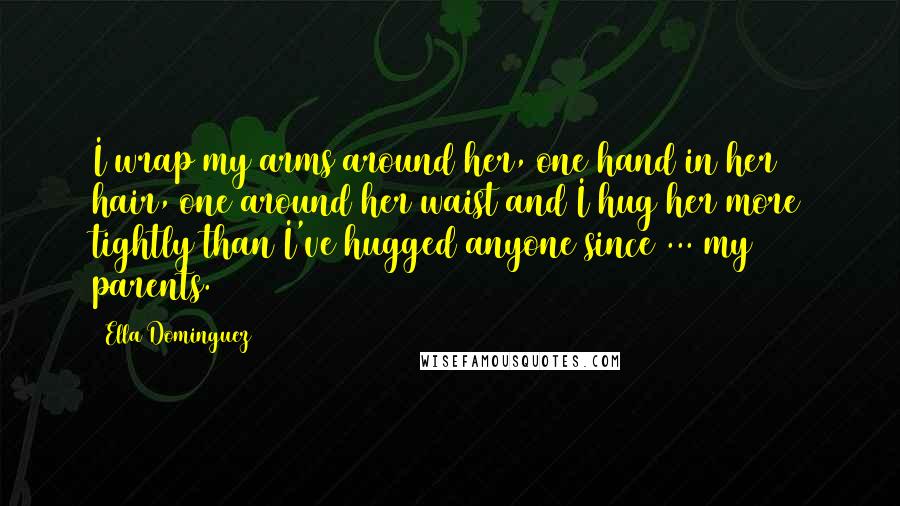 Ella Dominguez Quotes: I wrap my arms around her, one hand in her hair, one around her waist and I hug her more tightly than I've hugged anyone since ... my parents.
