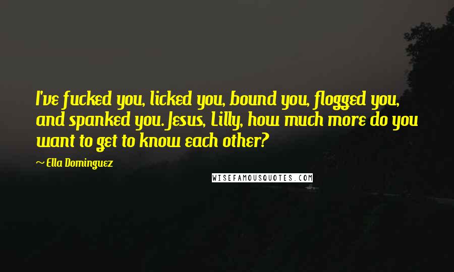 Ella Dominguez Quotes: I've fucked you, licked you, bound you, flogged you, and spanked you. Jesus, Lilly, how much more do you want to get to know each other?