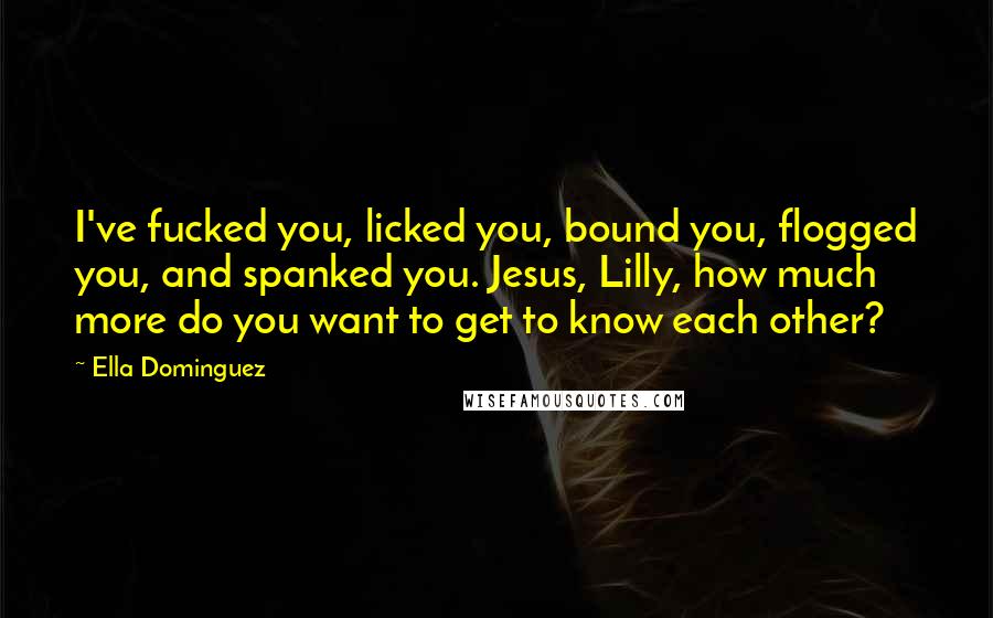 Ella Dominguez Quotes: I've fucked you, licked you, bound you, flogged you, and spanked you. Jesus, Lilly, how much more do you want to get to know each other?