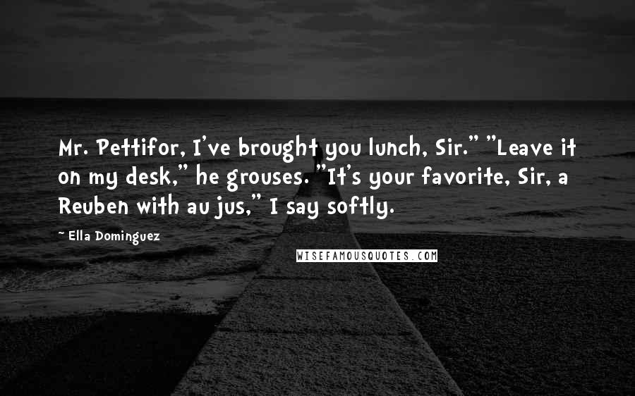 Ella Dominguez Quotes: Mr. Pettifor, I've brought you lunch, Sir." "Leave it on my desk," he grouses. "It's your favorite, Sir, a Reuben with au jus," I say softly.