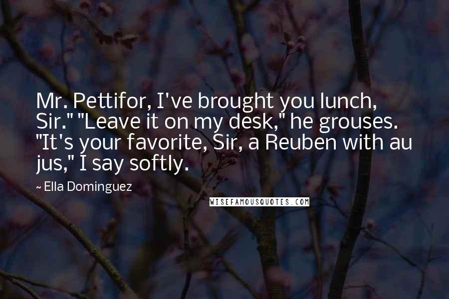 Ella Dominguez Quotes: Mr. Pettifor, I've brought you lunch, Sir." "Leave it on my desk," he grouses. "It's your favorite, Sir, a Reuben with au jus," I say softly.