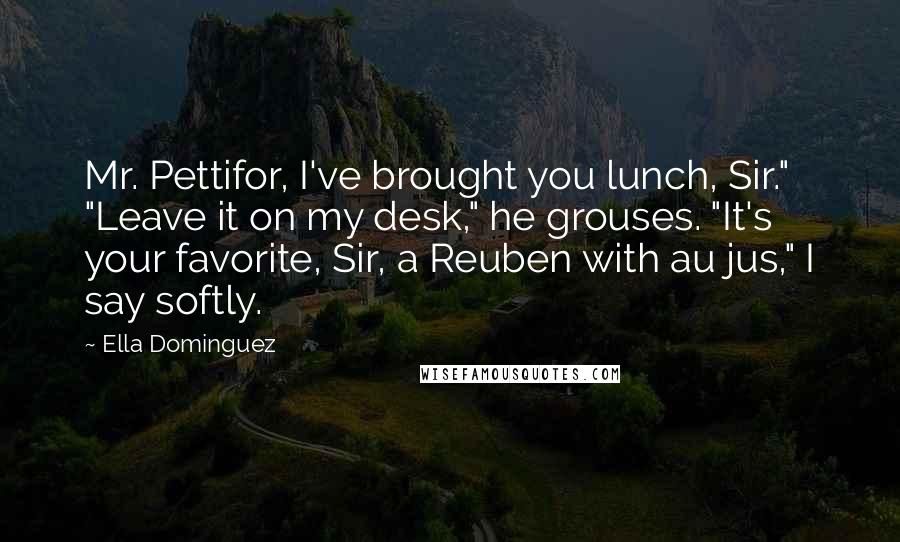 Ella Dominguez Quotes: Mr. Pettifor, I've brought you lunch, Sir." "Leave it on my desk," he grouses. "It's your favorite, Sir, a Reuben with au jus," I say softly.