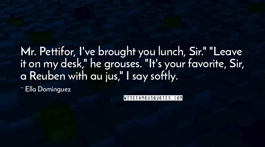 Ella Dominguez Quotes: Mr. Pettifor, I've brought you lunch, Sir." "Leave it on my desk," he grouses. "It's your favorite, Sir, a Reuben with au jus," I say softly.
