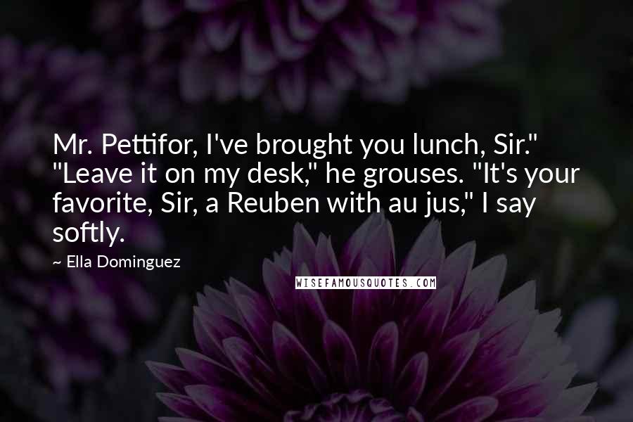 Ella Dominguez Quotes: Mr. Pettifor, I've brought you lunch, Sir." "Leave it on my desk," he grouses. "It's your favorite, Sir, a Reuben with au jus," I say softly.