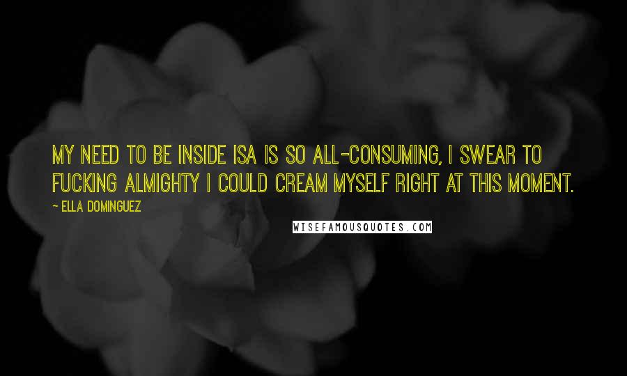 Ella Dominguez Quotes: My need to be inside Isa is so all-consuming, I swear to fucking Almighty I could cream myself right at this moment.