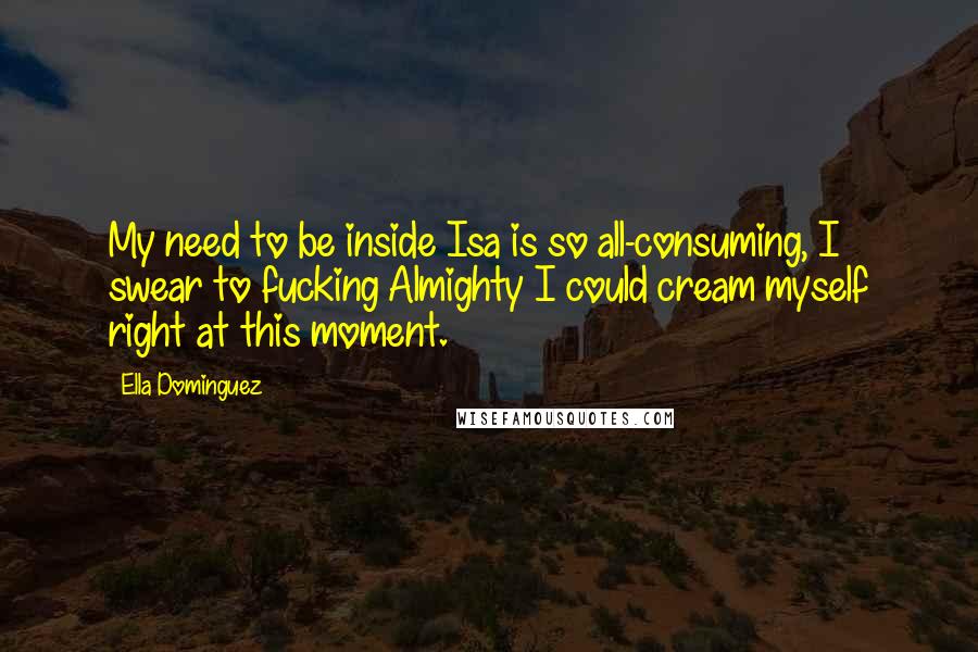 Ella Dominguez Quotes: My need to be inside Isa is so all-consuming, I swear to fucking Almighty I could cream myself right at this moment.