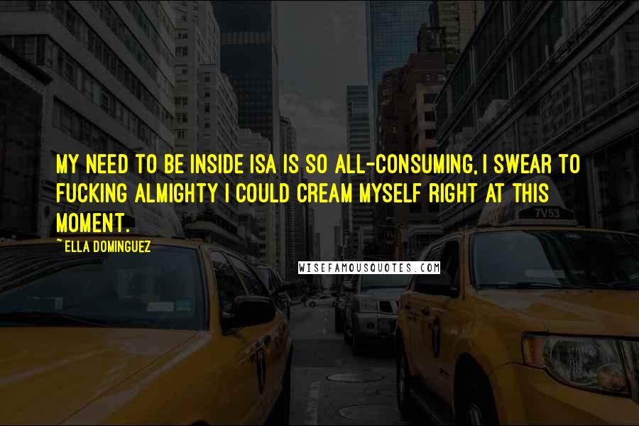 Ella Dominguez Quotes: My need to be inside Isa is so all-consuming, I swear to fucking Almighty I could cream myself right at this moment.