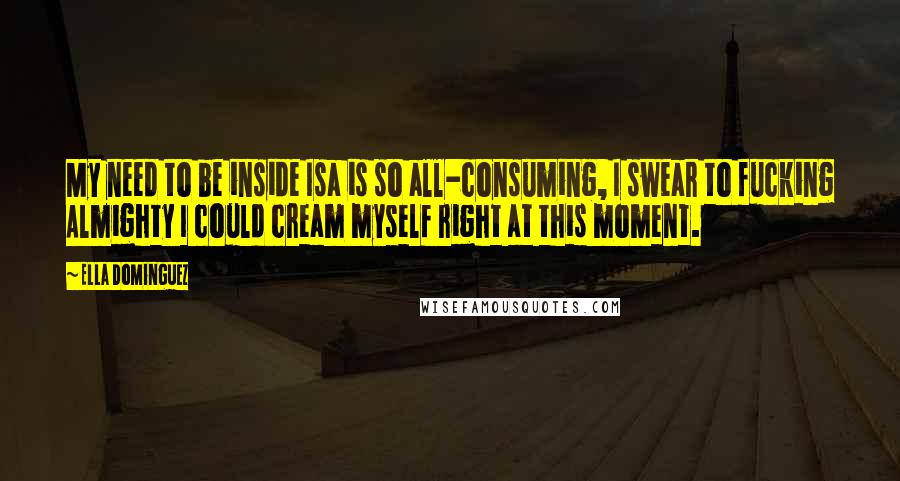 Ella Dominguez Quotes: My need to be inside Isa is so all-consuming, I swear to fucking Almighty I could cream myself right at this moment.