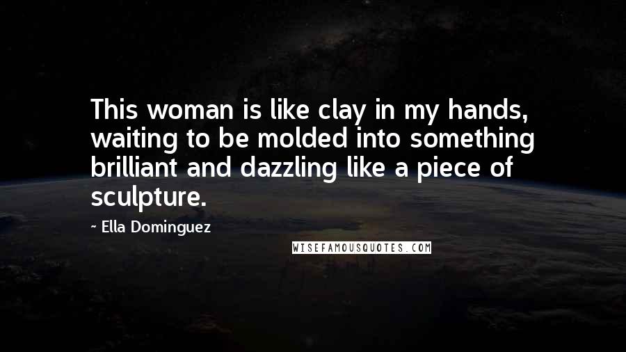 Ella Dominguez Quotes: This woman is like clay in my hands, waiting to be molded into something brilliant and dazzling like a piece of sculpture.