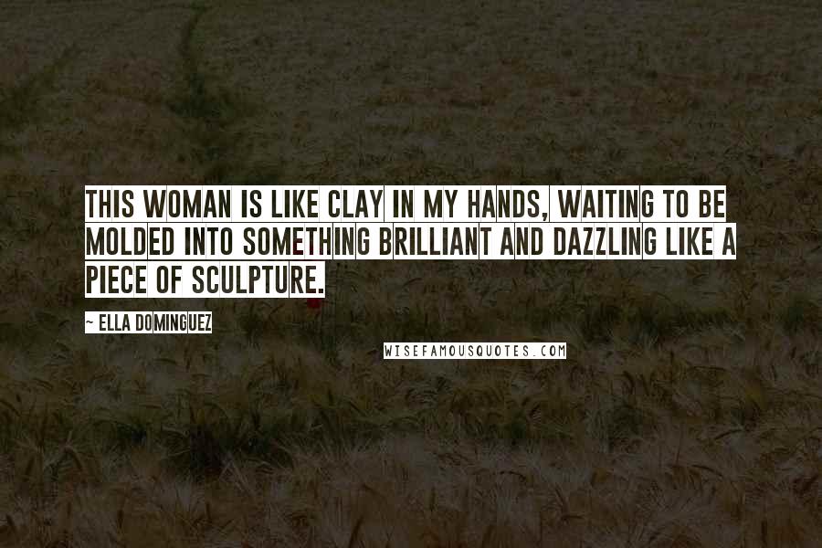 Ella Dominguez Quotes: This woman is like clay in my hands, waiting to be molded into something brilliant and dazzling like a piece of sculpture.