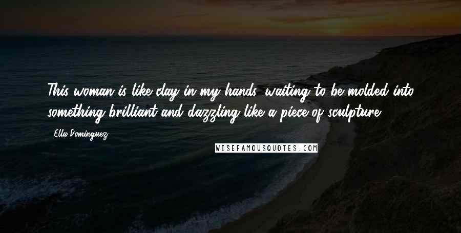 Ella Dominguez Quotes: This woman is like clay in my hands, waiting to be molded into something brilliant and dazzling like a piece of sculpture.