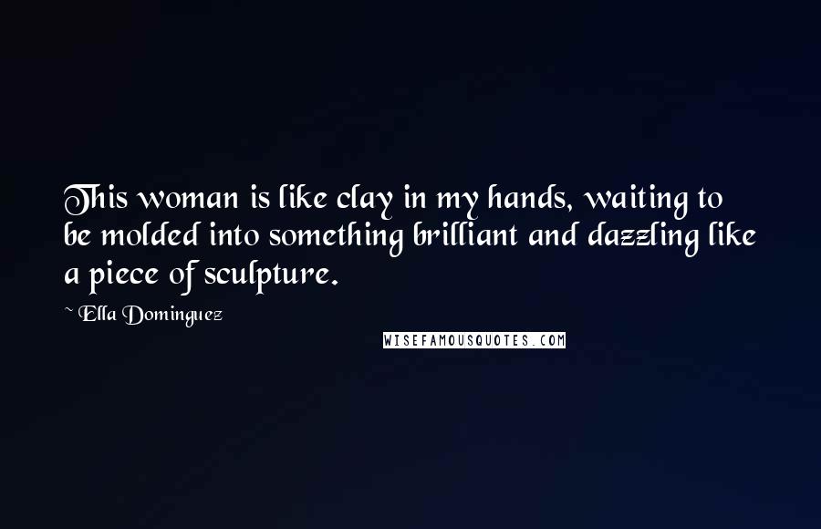 Ella Dominguez Quotes: This woman is like clay in my hands, waiting to be molded into something brilliant and dazzling like a piece of sculpture.